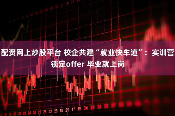 配资网上炒股平台 校企共建“就业快车道”：实训营锁定offer 毕业就上岗