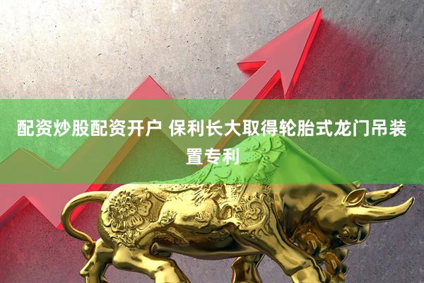 配资炒股配资开户 保利长大取得轮胎式龙门吊装置专利