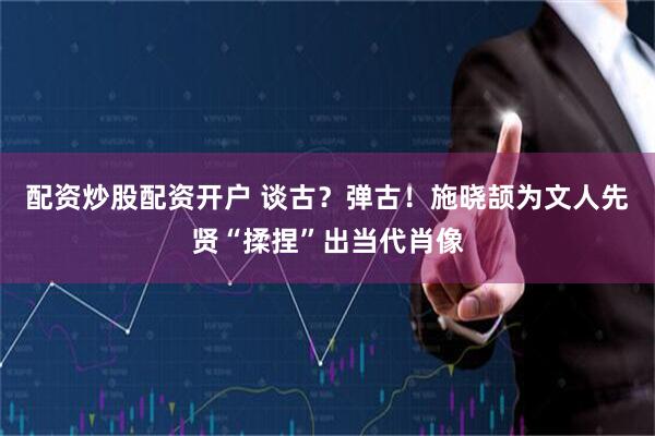 配资炒股配资开户 谈古？弹古！施晓颉为文人先贤“揉捏”出当代肖像