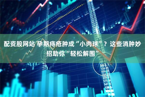 配资股网站 孕期痔疮肿成“小肉球”？这些消肿妙招助你“轻松解围”