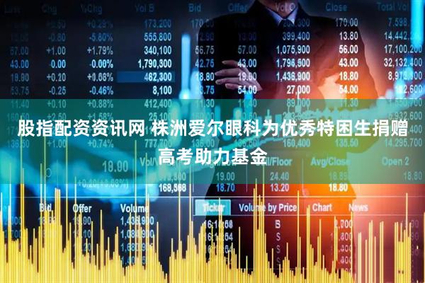 股指配资资讯网 株洲爱尔眼科为优秀特困生捐赠高考助力基金