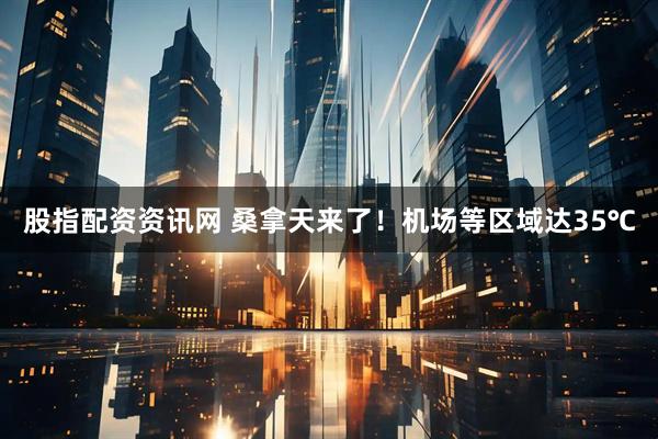 股指配资资讯网 桑拿天来了！机场等区域达35℃