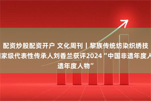 配资炒股配资开户 文化周刊丨黎族传统纺染织绣技艺国家级代表性传承人刘香兰获评2024“中国非遗年度人物”