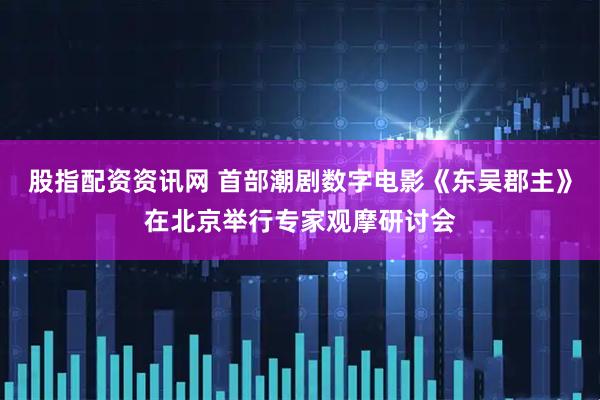 股指配资资讯网 首部潮剧数字电影《东吴郡主》在北京举行专家观摩研讨会