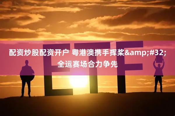 配资炒股配资开户 粤港澳携手挥桨&#32;全运赛场合力争先