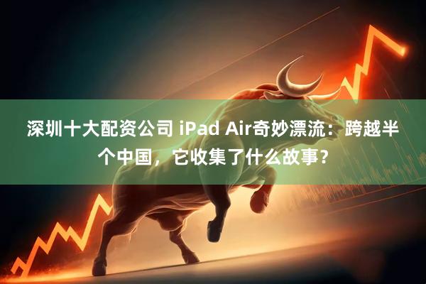 深圳十大配资公司 iPad Air奇妙漂流：跨越半个中国，它收集了什么故事？