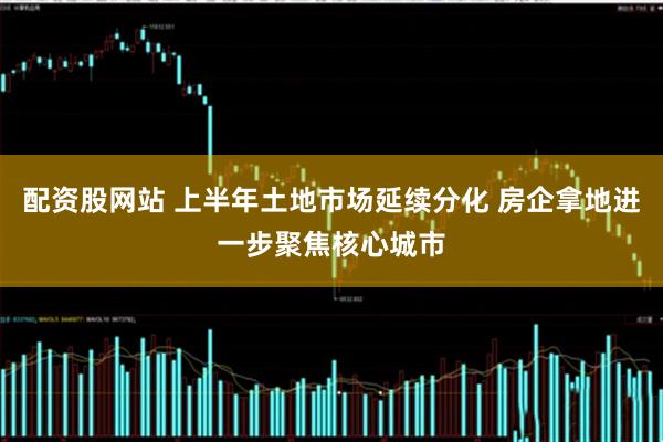 配资股网站 上半年土地市场延续分化 房企拿地进一步聚焦核心城市