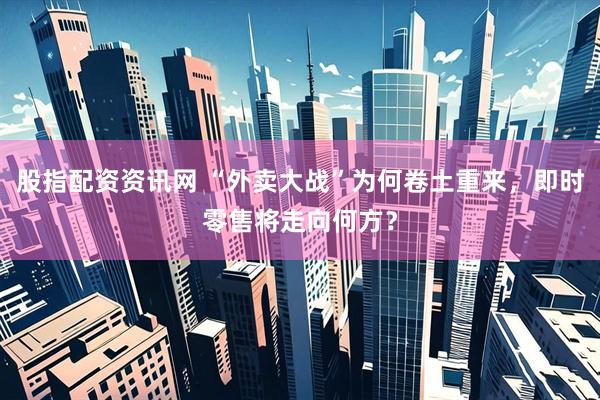 股指配资资讯网 “外卖大战”为何卷土重来，即时零售将走向何方？