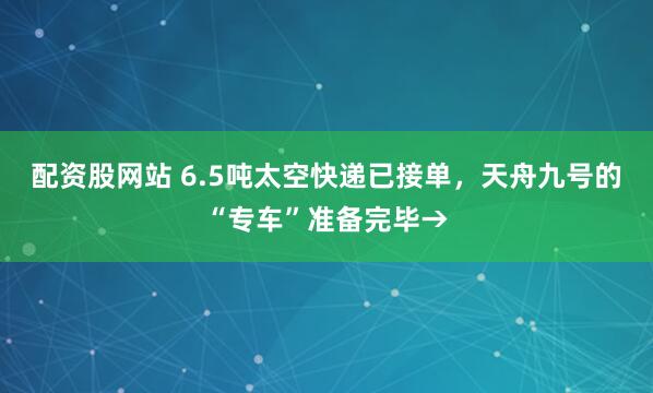 配资股网站 6.5吨太空快递已接单，天舟九号的“专车”准备完毕→