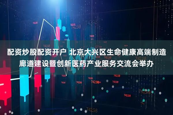 配资炒股配资开户 北京大兴区生命健康高端制造廊道建设暨创新医药产业服务交流会举办