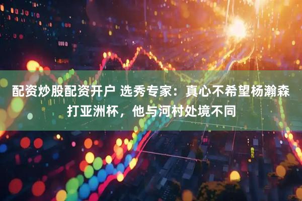 配资炒股配资开户 选秀专家：真心不希望杨瀚森打亚洲杯，他与河村处境不同