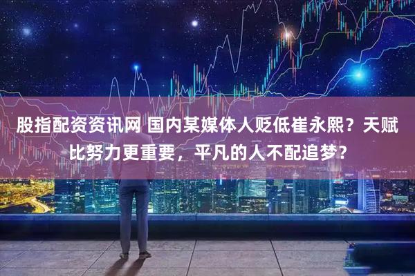 股指配资资讯网 国内某媒体人贬低崔永熙？天赋比努力更重要，平凡的人不配追梦？