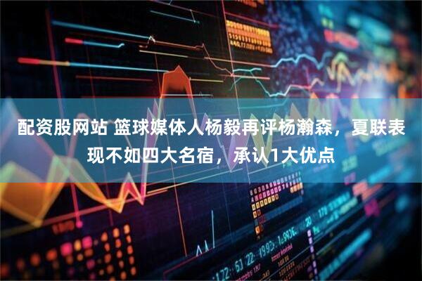 配资股网站 篮球媒体人杨毅再评杨瀚森，夏联表现不如四大名宿，承认1大优点