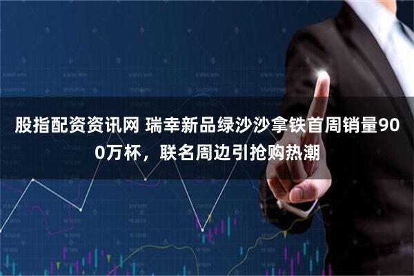 股指配资资讯网 瑞幸新品绿沙沙拿铁首周销量900万杯，联名周边引抢购热潮