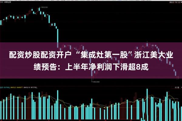 配资炒股配资开户 “集成灶第一股”浙江美大业绩预告：上半年净利润下滑超8成