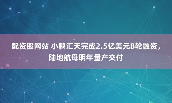 配资股网站 小鹏汇天完成2.5亿美元B轮融资，陆地航母明年量产交付