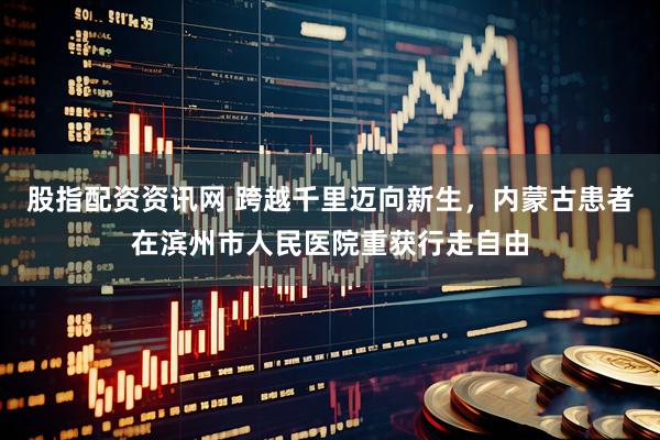 股指配资资讯网 跨越千里迈向新生，内蒙古患者在滨州市人民医院重获行走自由