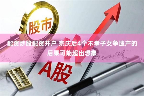 配资炒股配资开户 宗庆后4个不孝子女争遗产的后果可能超出想象
