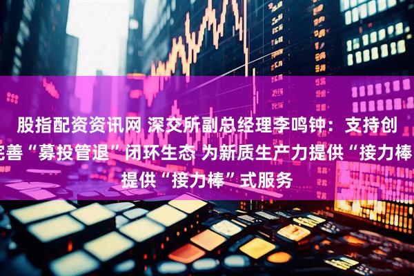 股指配资资讯网 深交所副总经理李鸣钟：支持创业投资完善“募投管退”闭环生态 为新质生产力提供“接力棒”式服务
