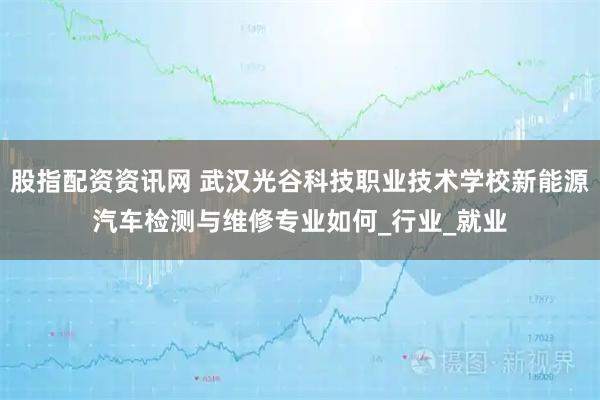 股指配资资讯网 武汉光谷科技职业技术学校新能源汽车检测与维修专业如何_行业_就业