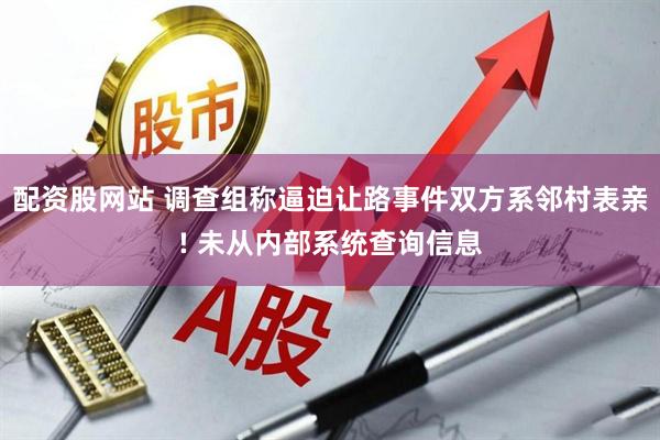 配资股网站 调查组称逼迫让路事件双方系邻村表亲! 未从内部系统查询信息