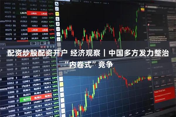 配资炒股配资开户 经济观察｜中国多方发力整治“内卷式”竞争