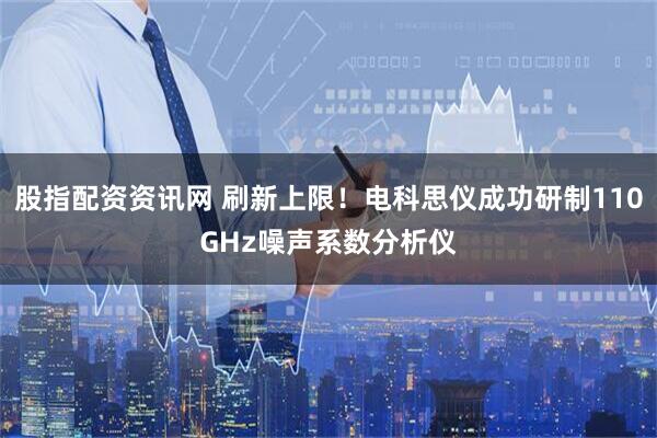 股指配资资讯网 刷新上限！电科思仪成功研制110GHz噪声系数分析仪