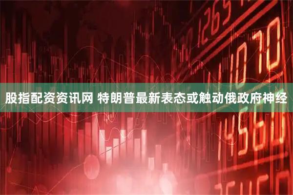 股指配资资讯网 特朗普最新表态或触动俄政府神经
