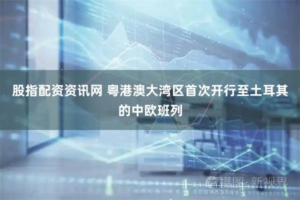股指配资资讯网 粤港澳大湾区首次开行至土耳其的中欧班列