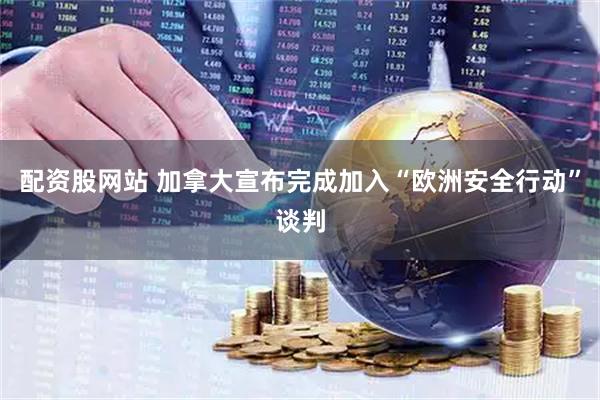 配资股网站 加拿大宣布完成加入“欧洲安全行动”谈判