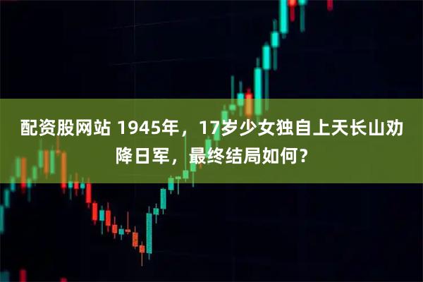 配资股网站 1945年，17岁少女独自上天长山劝降日军，最终结局如何？