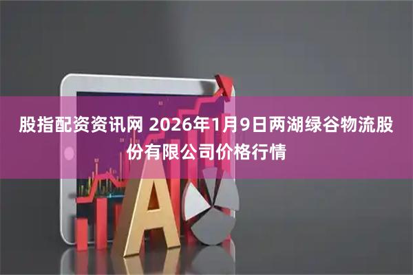 股指配资资讯网 2026年1月9日两湖绿谷物流股份有限公司价格行情